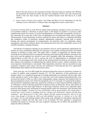 11
Most of the time, however, the assessment will show that most teams are working well. (Without
the assessment, the instructor usually only hears the complaints.) If this is the case, announce the
results at the next class session, so the few resistors become aware that they’re in a small
minority.
• Expect initial resistance from students. See Felder and Brent (31) for information on why the
resistance occurs, what forms it is likely to take, and suggestions on how to deal with it.
Summary
Cooperative learning refers to work done by student teams producing a product of some sort (such as a
set of problem solutions, a laboratory or project report, or the design of a product or a process), under
conditions that satisfy five criteria: (1) positive interdependence, (2) individual accountability, (3) face-to-
face interaction for at least part of the work, (4) appropriate use of interpersonal skills, and (5) regular
self-assessment of team functioning. Extensive research has shown that relative to traditional individual
and competitive modes of instruction, properly implemented cooperative learning leads to greater
learning and superior development of communication and teamwork skills (e.g. leadership, project
management, and conflict resolution skills). The technique has been used with considerable success in all
scientific disciplines, including chemistry.
The benefits of cooperative learning are not automatic, however, and if imperfectly implemented, the
method can create considerable difficulties for instructors, most notably dysfunctional teams and student
resistance or hostility to group work. This paper offers a number of suggestions for forming teams,
satisfying the five defining criteria of cooperative learning, and minimizing the problems. Instructors who
have never used the approach are advised to move into it gradually rather than attempting a full-scale
implementation on their first try, and to increase the level of implementation in subsequent course
offerings. To an increasing extent, they should see the learning benefits promised by the research, and as
their expertise and confidence in implementing the method continue to grow, student evaluations of the
team experience should improve concurrently. Most importantly, instructors who are successful in using
cooperative learning in their classes will have the satisfaction of knowing that they have significantly
helped prepare their students for their professional careers.
Some years ago, one of us (RF) taught five chemical engineering courses in consecutive semesters to
a cohort of students using cooperative learning (32, 33). The superiority of their performance and
attitudes relative to a comparison group that was taught traditionally was consistent with the many other
results reported on earlier in this chapter. Five years after most of the students had graduated they were
surveyed and asked to reflect on what in their undergraduate college experience best prepared them for
their post-graduation careers (34). Of the 50 respondents (out of 72 surveyed), 25 mentioned the problem-
solving and time management skills they acquired by working on so many long and difficult assignments,
23 mentioned a variety of benefits gained from working in teams on homework, and no other feature of
the curriculum got more than eight mentions. In their open comments, almost every respondent spoke
positively about group work, mentioning its learning benefits and/or the interactions with classmates that
it fostered. For example, “I formed very close relationships with my group members that remain today. I
realized that I wasn’t alone in struggling with new concepts and could garner support and help from
teammates.” and “Being forced to meet other students through required groupwork…kept me in the
course long enough to develop the skills and self-confidence necessary to continue on in the CHE
curriculum.” No one said anything negative about group work, although two respondents indicated that
they disliked it initially and only later came to see its benefits. We don’t guarantee a retrospective
evaluation this positive to everyone who uses cooperative learning, but we believe the possibility of it
makes the effort worthwhile.
 