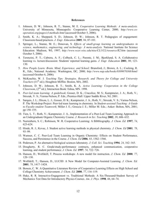 12
References
1. Johnson, D. W.; Johnson, R. T.; Stanne, M. E. Cooperative Learning Methods: A meta-analysis.
University of Minnesota, Minneapolis: Cooperative Learning Center, 2000; http://www.co-
operation.org/pages/cl-methods.html (accessed October 5, 2006).
2. Smith, K. A.; Sheppard, S. D.; Johnson, D. W.; Johnson, R. T. Pedagogies of engagement:
Classroom-based practices. J. Engr. Education 2005, 94, 87-101.
3. Springer, L.; Stanne, M. E.; Donovan, S. Effects of small-group learning on undergraduates in
science, mathematics, engineering, and technology: A meta-analysis. National Institute for Science
Education: Madison, WI, 1997; http://www.wcer.wisc.edu/nise/CL1/CL/resource/R2.htm (accessed
October 5, 2006).
4. Terenzini, P. T.; Cabrera, A. F.; Colbeck, C. L.; Parente, J. M.; Bjorklund, S. A. Collaborative
learning vs. lecture/discussion: Students' reported learning gains. J. Engr. Education 2001, 90, 123-
130.
5. How People Learn: Brain, Mind, Experience, and School; Bransford, J.; Brown, A. L.; Cocking, R.
R., Eds.; National Academy: Washington, DC, 2000; http://www.nap.edu/books/0309070368/html/
(accessed October 6, 2006).
6. McKeachie, W. J. Teaching Tips: Strategies, Research, and Theory for College and University
Teachers (11th
ed.); Houghton Mifflin: Boston, MA, 2002.
7. Johnson, D. W.; Johnson, R. T.; Smith, K. A. Active Learning: Cooperation in the College
Classroom, (2nd
ed.); Interaction Book: Edina, MN. 1998.
8. Peer-led team learning: A guidebook; Gosser, D. K.; Cracolice, M. S.; Kampmeier, J. A.; Roth, V.;
Strozak, V. S.; Varma-Nelson, P. Eds.; Prentice-Hall: Upper Saddle River, NJ, 2001.
9. Sarquis, J. L.; Dixon, L. J.; Gosser, D. K.; Kampmeier, J. A.; Roth, V.; Strozak, V. S.; Varma-Nelson,
P. The Workshop Project: Peer-led team learning in chemistry. In Student-assisted Teaching: A Guide
to Faculty-student Teamwork; Miller J. E.; Groccia J. E.; Miller M. Eds.; Anker: Bolton, MA, 2001;
pp 150–155.
10. Tien, L. T.; Roth, V.; Kampmeier, J. A., Implementation of a Peer-Led Team Learning Approach in
an Undergraduate Organic Chemistry Course. J. Research in Sci. Teaching 2002, 39, 606–632.
11. Nurrenbern, S. C.; Robinson, W. R. Cooperative Learning: A Bibbliography. J. Chem. Ed. 1997, 74,
623-624.
12. Hinde, R. J.; Kovac, J. Student active learning methods in physical chemistry. J. Chem. Ed 2001, 78,
93–99.
13. Wamser, C. C. Peer-Led Team Learning in Organic Chemistry: Effects on Student Performance,
Success, and Persistence in the Course. J. Chem. Ed 2006, 83, 1562–1566.
14. Pederson, P. An alternative biological sciences laboratory. J. Coll. Sci. Teaching 1994, 24, 162–165.
15. Dougherty, R. C. Grade/study-performance contracts, enhanced communication, cooperative
learning, and student performance. J. Chem. Ed. 1997, 74, 722–726.
16. Hanson, D.; Wolfskill, T. Process workshops: A new model for instruction. J. Chem. Ed. 2000, 77,
120–130.
17. Wolfskill, T.; Hanson, D., LUCID: A New Model for Computer-Assisted Learning. J. Chem. Ed.
2001, 78, 1417–1424.
18. Bowen, C. W. A Quantitative Literature Review of Cooperative Learning Effects on High School and
College Chemistry Achievement. J. Chem. Ed. 2000, 77, 116–119.
19. Hake, R. R. Interactive-Engagement vs. Traditional Methods: A Six-Thousand-Student Survey of
Mechanics Test Data for Introductory Physics Courses. Am. J. Phys. 1998, 66, 64–74.
 