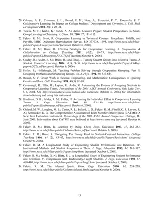 13
20. Cabrera, A. F.; Crissman, J. L.; Bernal, E. M.; Nora, A.; Terenzini, P. T.; Pascarella, E. T.
Collaborative Learning: Its Impact on College Students’ Development and Diversity. J. Coll. Stud.
Development 2002, 43(1), 20–34.
21. Towns, M. H.; Kreke, K.; Fields, A. An Action Research Project: Student Perspectives on Small-
Group Learning in Chemistry. J. Chem. Ed. 2000, 77, 111–115.
22. Felder, R. M.; Brent, R. Cooperative Learning in Technical Courses: Procedures, Pitfalls, and
Payoffs, ERIC Document Reproduction Service, ED 377038, 1994, http://www.ncsu.edu/felder-
public/Papers/Coopreport.html (accessed October 6, 2006).
23. Felder, R. M.; Brent, R. Effective Strategies for Cooperative Learning. J. Cooperation &
Collaboration in College Teaching 2001, 10(2), 69–75, http://www.ncsu.edu/felder-
public/Papers/CLStrategies(JCCCT).pdf (accessed October 6, 2006).
24. Oakley, B.; Felder, R. M.; Brent, R.; and Elhajj, I. Turning Student Groups into Effective Teams. J.
Student Centered Learning 2004, 2(1), 9–34, http://www.ncsu.edu/felder-public/Papers/Oakley-
paper(JSCL).pdf (accessed October 6, 2006).
25. Heller, P.; Hollabaugh, M. Teaching Problem Solving through Cooperative Grouping. Part II:
Designing Problems and Structuring Groups. Am. J. Phys. 1992, 60, 637-644.
26. Rosser, S. V. Group Work in Science, Engineering, and Mathematics: Consequences of Ignoring
Gender and Race. Coll. Teaching 1998, 46(3), 82–88.
27. Cavanaugh, R.; Ellis, M.; Layton, R.; Ardis, M. Automating the Process of Assigning Students to
Cooperative-Learning Teams, Proceedings of the 2004 ASEE Annual Conference, Salt Lake City,
UT, 2004. See http://teammaker.cs.rose-hulman.edu/ (accessed October 6, 2006) for information
about obtaining and using this instrument.
28. Kaufman, D. B.; Felder, R. M.; Fuller, H. Accounting for Individual Effort in Cooperative Learning
Teams. J. Engr. Education 2000, 89, 133–140, http://www.ncsu.edu/felder-
public/Papers/Kaufmanpap.pdf (accessed October 6, 2006).
29. Ohland, M. W.; Loughry, M. L.; Carter, R. L.; Bullard, L. G.; Felder, R. M.; Finelli, C. J.; Layton, R.
A.; Schmucker, D. G. The Comprehensive Assessment of Team Member Effectiveness (CATME): A
New Peer Evaluation Instrument. Proceedings of the 2006 ASEE Annual Conference, Chicago, IL,
June 2006. Information about CATME may be found at http://www.catme.org (accessed October 6,
2006).
30. Felder, R. M.; Brent, R. Learning by Doing. Chem. Engr. Education 2003, 37, 282–283,
http://www.ncsu.edu/felder-public/Columns/Active.pdf (accessed October 6, 2006).
31. Felder, R. M.; Brent, R. Navigating The Bumpy Road to Student–Centered Instruction. College
Teaching 1996, 44 (2), 43–47, http://www.ncsu.edu/felder-public/Papers/Resist.html (accessed
October 6, 2006).
32. Felder, R. M. A Longitudinal Study of Engineering Student Performance and Retention. IV.
Instructional Methods and Student Responses to Them. J. Engr. Education 1995, 84, 361–367,
http://www.ncsu.edu/felder-public/Papers/long4.html (accessed October 6, 2006).
33 Felder, R. M.; Felder, G. N.; Dietz, E. J. A Longitudinal Study of Engineering Student Performance
and Retention. V. Comparisons with Traditionally-Taught Students. J. Engr. Education 1998, 87,
469-480, http://www.ncsu.edu/felder-public/Papers/long5.html (accessed October 6, 2006).
34. Felder, R. M. The Alumni Speak. Chem. Engr. Education 2000, 34, 238–239,
http://www.ncsu.edu/felder-public/Columns/alumni.html (accessed October 6, 2006).
 