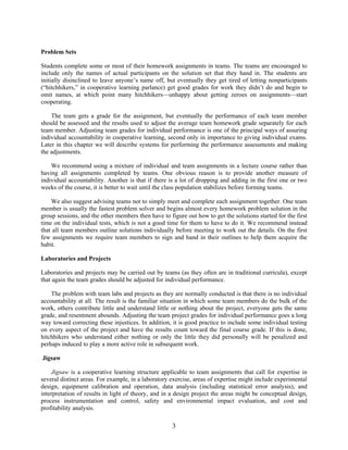 3
Problem Sets
Students complete some or most of their homework assignments in teams. The teams are encouraged to
include only the names of actual participants on the solution set that they hand in. The students are
initially disinclined to leave anyone’s name off, but eventually they get tired of letting nonparticipants
(“hitchhikers,” in cooperative learning parlance) get good grades for work they didn’t do and begin to
omit names, at which point many hitchhikers—unhappy about getting zeroes on assignments—start
cooperating.
The team gets a grade for the assignment, but eventually the performance of each team member
should be assessed and the results used to adjust the average team homework grade separately for each
team member. Adjusting team grades for individual performance is one of the principal ways of assuring
individual accountability in cooperative learning, second only in importance to giving individual exams.
Later in this chapter we will describe systems for performing the performance assessments and making
the adjustments.
We recommend using a mixture of individual and team assignments in a lecture course rather than
having all assignments completed by teams. One obvious reason is to provide another measure of
individual accountability. Another is that if there is a lot of dropping and adding in the first one or two
weeks of the course, it is better to wait until the class population stabilizes before forming teams.
We also suggest advising teams not to simply meet and complete each assignment together. One team
member is usually the fastest problem solver and begins almost every homework problem solution in the
group sessions, and the other members then have to figure out how to get the solutions started for the first
time on the individual tests, which is not a good time for them to have to do it. We recommend instead
that all team members outline solutions individually before meeting to work out the details. On the first
few assignments we require team members to sign and hand in their outlines to help them acquire the
habit.
Laboratories and Projects
Laboratories and projects may be carried out by teams (as they often are in traditional curricula), except
that again the team grades should be adjusted for individual performance.
The problem with team labs and projects as they are normally conducted is that there is no individual
accountability at all. The result is the familiar situation in which some team members do the bulk of the
work, others contribute little and understand little or nothing about the project, everyone gets the same
grade, and resentment abounds. Adjusting the team project grades for individual performance goes a long
way toward correcting these injustices. In addition, it is good practice to include some individual testing
on every aspect of the project and have the results count toward the final course grade. If this is done,
hitchhikers who understand either nothing or only the little they did personally will be penalized and
perhaps induced to play a more active role in subsequent work.
Jigsaw
Jigsaw is a cooperative learning structure applicable to team assignments that call for expertise in
several distinct areas. For example, in a laboratory exercise, areas of expertise might include experimental
design, equipment calibration and operation, data analysis (including statistical error analysis), and
interpretation of results in light of theory, and in a design project the areas might be conceptual design,
process instrumentation and control, safety and environmental impact evaluation, and cost and
profitability analysis.
 