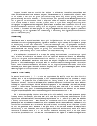4
Suppose four such areas are identified for a project. The students are formed into teams of four, and
either the instructor or the team members designate which member will be responsible for each area. Then
all the experts in each area are given specialized training, which may involve getting handouts or
presentations by the course instructor, a faculty colleague, or a graduate student knowledgeable in the
area in question. The students then return to their home teams and complete the assignment. The teams
count on each member to provide his or her expertise, and if an expert does a poor job, the quality of the
final project is compromised and everyone’s grade suffers. Moreover, if the students are tested on all of
the areas of expertise, the overall learning from the assignment improves dramatically. The tests require
all students to understand the entire project, and not just the part that they were the experts in (individual
accountability), and the experts have the responsibility of transmitting their expertise to their teammates
(positive interdependence).
Peer Editing
When teams turn in written lab reports and/or give oral presentations, the usual procedure is for the
instructor to do the critiquing and grading. A powerful alternative is peer editing, in which pairs of groups
do the critiquing for each other’s first drafts (written) or run-throughs (oral). The groups then revise their
reports and presentations taking into account the critiquing teams’ suggestions and then submit or present
to the instructor. This activity lightens the grading load for instructors, who end up with much better
products to grade than they would have without the first round of critiquing.
If a grading checklist or rubric is to be used for grading the team reports (which is always a good
idea), it should be shared with the students before the reports are written and used for the peer editing.
This practice helps the students understand what the instructor is looking for and invariably results in the
preparation of better reports, and it also helps assure that the peer critiques are as consistent and useful as
possible. If several rounds of peer editing are done and the instructor collects and grades the checklists or
rubrics for the first one or two rounds, the students will end up giving much the same rubric scores as the
instructor gives, and in good classes the instructor may only have to do spot checks of peer grades instead
of having to provide detailed feedback on every report.
Peer-Led Team Learning
In peer-led team learning (PLTL), lectures are supplemented by weekly 2-hour workshops in which
students work in six- to eight-person groups to solve structured problems under the guidance of trained
peer leaders. The problems must be challenging and directly related to the course tests and other
assessment measures. The course professor creates problems and instructional materials, assists with the
training and supervision of peer leaders, and reviews progress of the workshops. The materials prompt
students to consider ideas, confront misconceptions, and apply what they know to the solution process.
The peer leaders clarify goals, facilitate engagement of the students with the materials and one another,
and provide encouragement, but do not lecture or provide answers and solutions (8, 9).
PLTL was developed by chemistry educators in the 1990s and may be the most prominent group-
learning strategy in chemistry education. (We will later describe illustrative implementations of the
approach.) It is not a cooperative learning strategy by definition, but as Tien et al. (10) point out, it shares
a number of elements with CL. The students are confronted with difficult problems and must rely
primarily on one another to develop solutions, which promotes positive interdependence, and face-to-face
interaction is crucial to the workshop format. Students are tested individually on the knowledge required
to solve the problems, and a function of the peer leader is to get team members to explain their
understanding to their teammates, both of which provide individual accountability. There is no formal
instruction in teamwork skills in PLTL, but informal instruction invariably occurs as the peer leaders
facilitate the group interactions. The only CL criterion that does not appear to be addressed as part of the
 