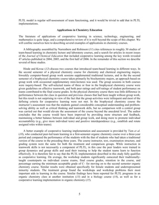 5
PLTL model is regular self-assessment of team functioning, and it would be trivial to add that in PLTL
implementations.
Applications in Chemistry Education
The literature of applications of cooperative learning in science, technology, engineering, and
mathematics is quite large, and a comprehensive review of it is well beyond the scope of this chapter. We
will confine ourselves here to describing several examples of applications in chemistry courses.
A bibliography assembled by Nurrenbern and Robinson (11) cites references to roughly 30 studies of
team-based learning in chemistry lecture and laboratory courses, and a search for articles in recent issues
of the Journal of Chemical Education that included cooperative learning among the key words revealed
47 articles published in 2004, 2005, and the first half of 2006. In the remainder of this section we describe
several of these studies.
Hinde and Kovac (12) discuss two courses that introduced team-based learning in different ways. In
the second semester of a physical chemistry course for chemistry and chemical engineering majors,
biweekly computer-based group work sessions supplemented traditional lectures, and in the the second
semester of a biophysical chemistry course taken primarily by biochemistry majors, an approach based on
group work with occasional supplementary mini-lectures was used. The group sessions in both courses
were inquiry-based. The self-selected teams of three or four in the biophysical chemistry course were
given guidelines on effective teamwork, and both peer ratings and self-ratings of student performance on
teams contributed to the final course grades. In the physical chemistry course there was little difference in
performance between the class in question and previous classes that had been taught without group work,
but this result is not surprising in view of the fact that the group activities were infrequent and most of the
defining criteria for cooperative learning were not met. In the biophysical chemistry course the
instructor’s assessment was that the students gained considerable conceptual understanding and problem-
solving ability as well as critical thinking and teamwork sklls, but no comparison with a control group
was carried out that would elevate the assessment of the course beyond the anecdotal level. The author
concludes that the course would have been improved by providing more structure and feedback,
maintaining a better balance between individual and group work, and doing more to promote individual
accountability (e.g., give more individual tests) and positive interdependence (e.g., establish and rotate
assigned roles within teams).
A better example of cooperative learning implementation and assessment is provided by Tien et al.
(10), who conducted peer-led team learning in a first-semester organic chemistry course over a three-year
period and compared the performance of the students with the that of students who had taken a traditional
version of the course in the preceding three years. The course instructor, text, examination structure, and
grading system were the same for both the treatment and comparison groups. While instruction in
teamwork skills is not necessarily a component of PLTL, in this case the peer leaders were trained in
group dynamics and group skills and used their training to help the student teams learn to function
effectively. It is therefore fair to say that the PLTL implementation described in this study fully qualifies
as cooperative learning. On average, the workshop students significantly outscored their traditionally-
taught counterparts on individual course exams, final course grades, retention in the course, and
percentage earning the minimum acceptable grade of C– for moving on to the second semester organic
chemistry course. Similar results were obtained specifically for female students and underrepresented
minority students. The treatment group found the workshops and workshop problems their most
important aids to learning in the course. Similar findings have been reported for PLTL programs in an
organic chemistry class at another institution (13) and in a biology course (14), as well as for a
cooperative learning implementation in organic chemistry (15).
 
