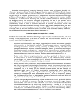 6
A classical implementation of cooperative learning in chemistry is that of Hanson & Wolfskill (16),
who used a “process workshop” format in the general chemistry class at SUNY-Stony Brook. Students
worked in teams of three or four on activities that involved guided discovery, critical thinking questions
that help provide the guidance, solving context-rich and sometimes open-ended and incompletely defined
problems, and metacognitive reflecting. Most activities focused on a single concept or issue and could be
completed in a 55-minute session. Following each workshop, students completed an individual quiz on
the workshop content, thus promoting individual accountability. The use of this approach led to
substantially improved examination grades relative to the previous year, in which the course was
conventionally taught, as well as increased attendance at recitation and tutorial sessions and
improvements in student self confidence, interest in chemistry, and attitudes toward instruction. The same
authors report on an interactive computer-assisted learning model that supports and enhances the process
workshop format by providing immediate feedback on student efforts, networked reporting capabilities,
and software tools for both peer assessment and self-assessment (17).
Research Support for Cooperative Learning
Hundreds of research studies of team-based learning in higher education have been conducted, with most
of them yielding positive results for a variety of cognitive and affective outcomes. Analyses of the
research support the following conclusions:
• Individual student performance was superior when cooperative methods were used as compared
with competitive or individualistic methods. The performance outcomes measured include
knowledge acquisition, retention, accuracy, creativity in problem solving, and higher-level
reasoning. Other studies show that cooperative learning is superior for promoting metacognitive
thought, persistence in working toward a goal, transfer of learning from one setting to another,
time on task, and intrinsic motivation For example, students who score in the 50th
percentile when
learning competitively would score in the 69th
percentile when taught cooperatively (1, 3).
• Similar positive effects of group interactions have been found specifically for chemistry courses.
In a meta-analysis of research on cooperative learning in high school and college chemistry
courses, Bowen (18) found that students in the 50th
percentile with traditional instruction would
be in the 64th
percentile in a cooperative learning environment.
• Several studies of active/collaborative instruction report positive effects on a variety of cognitive
and affective outcomes. In a compilation of pre-post test gains in force concept inventory scores
obtained by students in introductory physics courses, the use of instruction involving “interactive
engagement” led to an average gain two standard deviations greater than was observed for
traditionally-taught courses (19). Students in engineering capstone design courses taught with
active and collaborative approaches outperformed traditionally-taught students in acquisition of
design skills, communication skills, and teamwork skills (4). The use of collaborative methods
had significant positive effects on understanding science and technology, analytical skills, and
appreciation for diversity, among other outcomes (20).
• Affective outcomes were also improved by the use of cooperative learning. Relative to students
involved in individual or competitive learning environments, cooperatively taught students
exhibited better social skills and higher self-esteem (3), as well as more positive attitudes about
their educational experience, the subject area, and the college (7). Towns et al. (21) used field
notes and survey data to analyze students’ attitudes toward group activities in a physical
chemistry class. The students viewed the group work as a positive force in their learning, and they
also valued the interactions for promoting a sense of community in the classroom.
 