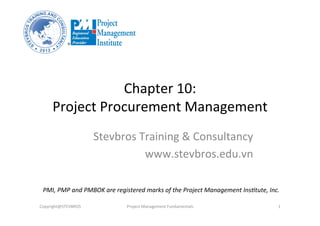 Chapter	
  10:	
  	
  
Project	
  Procurement	
  Management	
  
Stevbros	
  Training	
  &	
  Consultancy	
  
www.stevbros.edu.vn	
  
Copyright@STEVBROS	
   Project	
  Management	
  Fundamentals	
   1	
  
PMI,	
  PMP	
  and	
  PMBOK	
  are	
  registered	
  marks	
  of	
  the	
  Project	
  Management	
  Ins9tute,	
  Inc.	
  
 