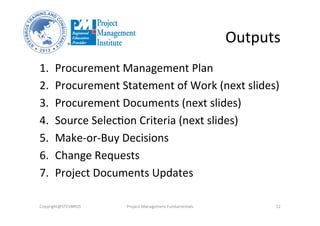 Outputs	
  
1.  Procurement	
  Management	
  Plan	
  	
  
2.  Procurement	
  Statement	
  of	
  Work	
  (next	
  slides)	
  	
  
3.  Procurement	
  Documents	
  (next	
  slides)	
  
4.  Source	
  SelecOon	
  Criteria	
  (next	
  slides)	
  
5.  Make-­‐or-­‐Buy	
  Decisions	
  	
  
6.  Change	
  Requests	
  	
  
7.  Project	
  Documents	
  Updates	
  	
  
Copyright@STEVBROS	
   Project	
  Management	
  Fundamentals	
   12	
  
 