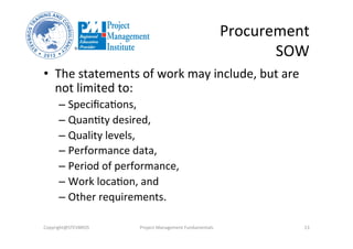 Procurement	
  	
  
SOW	
  
•  The	
  statements	
  of	
  work	
  may	
  include,	
  but	
  are	
  
not	
  limited	
  to:	
  	
  
– SpeciﬁcaOons,	
  	
  
– QuanOty	
  desired,	
  	
  
– Quality	
  levels,	
  	
  
– Performance	
  data,	
  	
  
– Period	
  of	
  performance,	
  	
  
– Work	
  locaOon,	
  and	
  	
  
– Other	
  requirements.	
  	
  
Copyright@STEVBROS	
   Project	
  Management	
  Fundamentals	
   13	
  
 