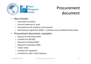 Procurement	
  
document	
  
•  May	
  includes:	
  
–  InformaOon	
  for	
  Sellers	
  
–  Contract	
  statement	
  of	
  	
  work	
  
–  Proposed	
  terms	
  &	
  condiOons	
  of	
  the	
  contract	
  
–  Non-­‐disclosure	
  agreement	
  (NDA)	
  -­‐-­‐	
  to	
  disclose	
  some	
  conﬁdenOal	
  informaOon	
  
•  Procurement	
  documents,	
  examples:	
  
–  Request	
  for	
  InformaOon	
  (RFI)	
  
–  InvitaOon	
  For	
  Bid	
  (IFB)	
  
–  Request	
  For	
  Proposal	
  (RFP)	
  
–  Request	
  For	
  QuotaOon	
  (RFQ)	
  
–  Tender	
  noOce	
  
–  InvitaOon	
  for	
  negoOaOon	
  
–  InvitaOon	
  for	
  seller’s	
  iniOal	
  response	
  
Copyright@STEVBROS	
   Project	
  Management	
  Fundamentals	
   14	
  
 