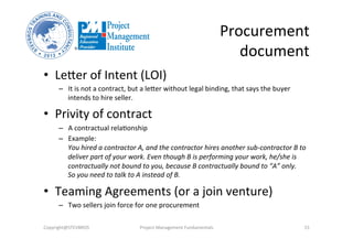 Procurement	
  
document	
  
•  Leker	
  of	
  Intent	
  (LOI)	
  
–  It	
  is	
  not	
  a	
  contract,	
  but	
  a	
  leker	
  without	
  legal	
  binding,	
  that	
  says	
  the	
  buyer	
  
intends	
  to	
  hire	
  seller.	
  
•  Privity	
  of	
  contract	
  
–  A	
  contractual	
  relaOonship	
  
–  Example:	
  
You	
  hired	
  a	
  contractor	
  A,	
  and	
  the	
  contractor	
  hires	
  another	
  sub-­‐contractor	
  B	
  to	
  
deliver	
  part	
  of	
  your	
  work.	
  Even	
  though	
  B	
  is	
  performing	
  your	
  work,	
  he/she	
  is	
  
contractually	
  not	
  bound	
  to	
  you,	
  because	
  B	
  contractually	
  bound	
  to	
  “A”	
  only.	
  	
  
So	
  you	
  need	
  to	
  talk	
  to	
  A	
  instead	
  of	
  B.	
  
•  Teaming	
  Agreements	
  (or	
  a	
  join	
  venture)	
  
–  Two	
  sellers	
  join	
  force	
  for	
  one	
  procurement	
  
Copyright@STEVBROS	
   Project	
  Management	
  Fundamentals	
   15	
  
 