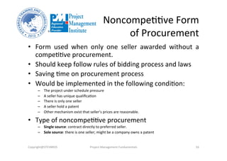 NoncompeOOve	
  Form	
  
	
  of	
  Procurement	
  
•  Form	
   used	
   when	
   only	
   one	
   seller	
   awarded	
   without	
   a	
  
compeOOve	
  procurement.	
  
•  Should	
  keep	
  follow	
  rules	
  of	
  bidding	
  process	
  and	
  laws	
  
•  Saving	
  Ome	
  on	
  procurement	
  process	
  
•  Would	
  be	
  implemented	
  in	
  the	
  following	
  condiOon:	
  
–  The	
  project	
  under	
  schedule	
  pressure	
  
–  A	
  seller	
  has	
  unique	
  qualiﬁcaOon	
  
–  There	
  is	
  only	
  one	
  seller	
  
–  A	
  seller	
  hold	
  a	
  patent	
  
–  Other	
  mechanism	
  exist	
  that	
  seller’s	
  prices	
  are	
  reasonable.	
  
•  Type	
  of	
  noncompeOOve	
  procurement	
  
–  Single	
  source:	
  contract	
  directly	
  to	
  preferred	
  seller.	
  
–  Sole	
  source:	
  there	
  is	
  one	
  seller;	
  might	
  be	
  a	
  company	
  owns	
  a	
  patent	
  
Copyright@STEVBROS	
   Project	
  Management	
  Fundamentals	
   16	
  
 