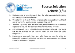 Source	
  SelecOon	
  	
  
Criteria(1/3)	
  
1.  Understanding	
  of	
  need.	
  How	
  well	
  does	
  the	
  seller’s	
  proposal	
  address	
  the	
  
procurement	
  statement	
  of	
  work?	
  	
  
2.  Overall	
  or	
  life-­‐cycle	
  cost.	
  Will	
  the	
  selected	
  seller	
  produce	
  the	
  lowest	
  total	
  
cost	
  of	
  ownership	
  (purchase	
  cost	
  plus	
  operaOng	
  cost)?	
  
3.  Technical	
  capability.	
  Does	
  the	
  seller	
  have,	
  or	
  can	
  the	
  seller	
  be	
  reasonably	
  
expected	
  to	
  acquire,	
  the	
  technical	
  skills	
  and	
  knowledge	
  needed?	
  
4.  Risk.	
  How	
  much	
  risk	
  is	
  embedded	
  in	
  the	
  statement	
  of	
  work,	
  how	
  much	
  
risk	
   will	
   be	
   assigned	
   to	
   the	
   selected	
   seller	
   and	
   how	
   does	
   the	
   seller	
  
miOgate	
  risk?	
  
5.  Management	
   approach.	
   Does	
   the	
   seller	
   have,	
   or	
   can	
   the	
   seller	
   be	
  
reasonably	
  expected	
  to	
  develop,	
  management	
  processes	
  and	
  procedures	
  
to	
  ensure	
  a	
  successful	
  project?	
  
Copyright@STEVBROS	
   Project	
  Management	
  Fundamentals	
   17	
  
 
