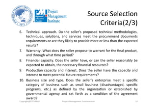 Source	
  SelecOon	
  	
  
Criteria(2/3)	
  
6.  Technical	
   approach.	
   Do	
   the	
   seller’s	
   proposed	
   technical	
   methodologies,	
  
techniques,	
   soluOons,	
   and	
   services	
   meet	
   the	
   procurement	
   documents	
  
requirements	
  or	
  are	
  they	
  likely	
  to	
  provide	
  more	
  or	
  less	
  than	
  the	
  expected	
  
results?	
  
7.  Warranty.	
  What	
  does	
  the	
  seller	
  propose	
  to	
  warrant	
  for	
  the	
  ﬁnal	
  product,	
  
and	
  through	
  what	
  Ome	
  period?	
  
8.  Financial	
  capacity.	
  Does	
  the	
  seller	
  have,	
  or	
  can	
  the	
  seller	
  reasonably	
  be	
  
expected	
  to	
  obtain,	
  the	
  necessary	
  ﬁnancial	
  resources?	
  	
  
9.  ProducOon	
  capacity	
  and	
  interest.	
  Does	
  the	
  seller	
  have	
  the	
  capacity	
  and	
  
interest	
  to	
  meet	
  potenOal	
  future	
  requirements?	
  
10.  Business	
   size	
   and	
   type.	
   Does	
   the	
   seller’s	
   enterprise	
   meet	
   a	
   speciﬁc	
  
category	
   of	
   business	
   such	
   as	
   small	
   business	
   (disadvantaged,	
   speciﬁc	
  
programs,	
   etc.)	
   as	
   deﬁned	
   by	
   the	
   organizaOon	
   or	
   established	
   by	
  
governmental	
   agency	
   and	
   set	
   forth	
   as	
   a	
   condiOon	
   of	
   the	
   agreement	
  
award?	
  
Copyright@STEVBROS	
   Project	
  Management	
  Fundamentals	
   18	
  
 