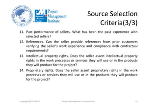 Source	
  SelecOon	
  	
  
Criteria(3/3)	
  
11.  Past	
   performance	
   of	
   sellers.	
   What	
   has	
   been	
   the	
   past	
   experience	
   with	
  
selected	
  sellers?	
  
12.  References.	
   Can	
   the	
   seller	
   provide	
   references	
   from	
   prior	
   customers	
  
verifying	
   the	
   seller’s	
   work	
   experience	
   and	
   compliance	
   with	
   contractual	
  
requirements?	
  
13.  Intellectual	
   property	
   rights.	
   Does	
   the	
   seller	
   assert	
   intellectual	
   property	
  
rights	
  in	
  the	
  work	
  processes	
  or	
  services	
  they	
  will	
  use	
  or	
  in	
  the	
  products	
  
they	
  will	
  produce	
  for	
  the	
  project?	
  
14.  Proprietary	
  rights.	
  Does	
  the	
  seller	
  assert	
  proprietary	
  rights	
  in	
  the	
  work	
  
processes	
  or	
  services	
  they	
  will	
  use	
  or	
  in	
  the	
  products	
  they	
  will	
  produce	
  
for	
  the	
  project?	
  	
  
Copyright@STEVBROS	
   Project	
  Management	
  Fundamentals	
   19	
  
 