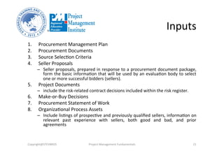 Inputs	
  
1.  Procurement	
  Management	
  Plan	
  	
  
2.  Procurement	
  Documents	
  	
  
3.  Source	
  SelecOon	
  Criteria	
  	
  
4.  Seller	
  Proposals	
  	
  
–  Seller	
  proposals,	
  prepared	
  in	
  response	
  to	
  a	
  procurement	
  document	
  package,	
  
form	
  the	
  basic	
  informaOon	
  that	
  will	
  be	
  used	
  by	
  an	
  evaluaOon	
  body	
  to	
  select	
  
one	
  or	
  more	
  successful	
  bidders	
  (sellers).	
  	
  
5.  Project	
  Documents	
  
–  include	
  the	
  risk-­‐related	
  contract	
  decisions	
  included	
  within	
  the	
  risk	
  register.	
  	
  	
  
6.  Make-­‐or-­‐Buy	
  Decisions	
  	
  
7.  Procurement	
  Statement	
  of	
  Work	
  	
  
8.  OrganizaOonal	
  Process	
  Assets	
  	
  
–  Include	
  lisOngs	
  of	
  prospecOve	
  and	
  previously	
  qualiﬁed	
  sellers,	
  informaOon	
  on	
  
relevant	
   past	
   experience	
   with	
   sellers,	
   both	
   good	
   and	
   bad,	
   and	
   prior	
  
agreements	
  
Copyright@STEVBROS	
   Project	
  Management	
  Fundamentals	
   21	
  
 