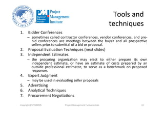 Tools	
  and	
  
techniques	
  
1.  Bidder	
  Conferences	
  
–  someOmes	
  called	
  contractor	
  conferences,	
  vendor	
  conferences,	
  and	
  pre-­‐
bid	
   conferences	
   are	
   meeOngs	
   between	
   the	
   buyer	
   and	
   all	
   prospecOve	
  
sellers	
  prior	
  to	
  submikal	
  of	
  a	
  bid	
  or	
  proposal.	
  
2.  Proposal	
  EvaluaOon	
  Techniques	
  (next	
  slides)	
  
3.  Independent	
  EsOmates	
  
–  the	
   procuring	
   organizaOon	
   may	
   elect	
   to	
   either	
   prepare	
   its	
   own	
  
independent	
   esOmate,	
   or	
   have	
   an	
   esOmate	
   of	
   costs	
   prepared	
   by	
   an	
  
outside	
   professional	
   esOmator,	
   to	
   serve	
   as	
   a	
   benchmark	
   on	
   proposed	
  
responses	
  
4.  Expert	
  Judgment	
  	
  
–  may	
  be	
  used	
  in	
  evaluaOng	
  seller	
  proposals	
  
5.  AdverOsing	
  
6.  AnalyOcal	
  Techniques	
  	
  
7.  Procurement	
  NegoOaOons	
  
Copyright@STEVBROS	
   Project	
  Management	
  Fundamentals	
   22	
  
 