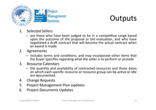 Outputs	
  
1.  Selected	
  Sellers	
  
–  are	
  those	
  who	
  have	
  been	
  judged	
  to	
  be	
  in	
  a	
  compeOOve	
  range	
  based	
  
upon	
  the	
  outcome	
  of	
  the	
  proposal	
  or	
  bid	
  evaluaOon,	
  and	
  who	
  have	
  
negoOated	
  a	
  drad	
  contract	
  that	
  will	
  become	
  the	
  actual	
  contract	
  when	
  
an	
  award	
  is	
  made.	
  
2.  Agreements	
  
–  includes	
  terms	
  and	
  condiOons,	
  and	
  may	
  incorporate	
  other	
  items	
  that	
  
the	
  buyer	
  speciﬁes	
  regarding	
  what	
  the	
  seller	
  is	
  to	
  perform	
  or	
  provide	
  
3.  Resource	
  Calendars	
  
–  the	
  quanOty	
  and	
  availability	
  of	
  contracted	
  resources	
  and	
  those	
  dates	
  
on	
  which	
  each	
  speciﬁc	
  resource	
  or	
  resource	
  group	
  can	
  be	
  acOve	
  or	
  idle	
  
are	
  documented.	
  
4.  Change	
  Requests	
  
5.  Project	
  Management	
  Plan	
  Updates	
  
6.  Project	
  Documents	
  Updates	
  
Copyright@STEVBROS	
   Project	
  Management	
  Fundamentals	
   24	
  
 