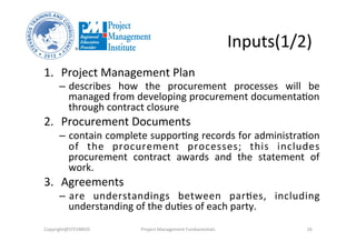 Inputs(1/2)	
  
1.  Project	
  Management	
  Plan	
  
–  describes	
   how	
   the	
   procurement	
   processes	
   will	
   be	
  
managed	
  from	
  developing	
  procurement	
  documentaOon	
  
through	
  contract	
  closure	
  
2.  Procurement	
  Documents	
  	
  
–  contain	
  complete	
  supporOng	
  records	
  for	
  administraOon	
  
of	
   the	
   procurement	
   processes;	
   this	
   includes	
  
procurement	
   contract	
   awards	
   and	
   the	
   statement	
   of	
  
work.	
  	
  
3.  Agreements	
  	
  
–  are	
   understandings	
   between	
   parOes,	
   including	
  
understanding	
  of	
  the	
  duOes	
  of	
  each	
  party.	
  	
  
Copyright@STEVBROS	
   Project	
  Management	
  Fundamentals	
   26	
  
 