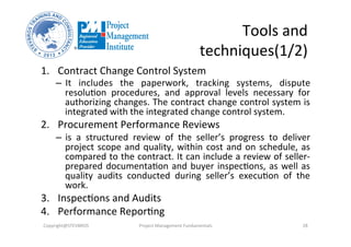 Tools	
  and	
  
techniques(1/2)	
  
1.  Contract	
  Change	
  Control	
  System	
  	
  
–  It	
   includes	
   the	
   paperwork,	
   tracking	
   systems,	
   dispute	
  
resoluOon	
   procedures,	
   and	
   approval	
   levels	
   necessary	
   for	
  
authorizing	
  changes.	
  The	
  contract	
  change	
  control	
  system	
  is	
  
integrated	
  with	
  the	
  integrated	
  change	
  control	
  system.	
  	
  
2.  Procurement	
  Performance	
  Reviews	
  
–  is	
   a	
   structured	
   review	
   of	
   the	
   seller’s	
   progress	
   to	
   deliver	
  
project	
  scope	
  and	
  quality,	
  within	
  cost	
  and	
  on	
  schedule,	
  as	
  
compared	
  to	
  the	
  contract.	
  It	
  can	
  include	
  a	
  review	
  of	
  seller-­‐
prepared	
  documentaOon	
  and	
  buyer	
  inspecOons,	
  as	
  well	
  as	
  
quality	
   audits	
   conducted	
   during	
   seller’s	
   execuOon	
   of	
   the	
  
work.	
  	
  
3.  InspecOons	
  and	
  Audits	
  	
  
4.  Performance	
  ReporOng	
  	
  
Copyright@STEVBROS	
   Project	
  Management	
  Fundamentals	
   28	
  
 
