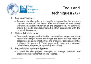 Tools	
  and	
  
techniques(2/2)	
  
5.  Payment	
  Systems	
  	
  
–  Payments	
   to	
   the	
   seller	
   are	
   typically	
   processed	
   by	
   the	
   accounts	
  
payable	
   system	
   of	
   the	
   buyer	
   ader	
   cerOﬁcaOon	
   of	
   saOsfactory	
  
work	
  by	
  an	
  authorized	
  person	
  on	
  the	
  project	
  team.	
  All	
  payments	
  
should	
  be	
  made	
  and	
  documented	
  in	
  strict	
  accordance	
  with	
  the	
  
terms	
  of	
  the	
  contract.	
  	
  
6.  Claims	
  AdministraOon	
  	
  
–  Contested	
  changes	
  and	
  potenOal	
  construcOve	
  changes	
  are	
  those	
  
requested	
  changes	
  where	
  the	
  buyer	
  and	
  seller	
  cannot	
  reach	
  an	
  
agreement	
  on	
  compensaOon	
  for	
  the	
  change	
  or	
  cannot	
  agree	
  that	
  
a	
   change	
   has	
   occurred.	
   These	
   contested	
   changes	
   are	
   variously	
  
called	
  claims,	
  disputes,	
  or	
  appeals	
  (next	
  slides)	
  
7.  Records	
  Management	
  System	
  	
  
–  is	
   used	
   by	
   the	
   project	
   manager	
   to	
   manage	
   contract	
   and	
  
procurement	
  documentaOon	
  and	
  records.	
  
Copyright@STEVBROS	
   Project	
  Management	
  Fundamentals	
   29	
  
 