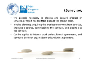 Overview	
  
•  The	
   process	
   necessary	
   to	
   process	
   and	
   acquire	
   product	
   or	
  
services,	
  or	
  result	
  needed	
  from	
  outside	
  the	
  project	
  team.	
  
•  Involve	
  planning,	
  acquiring	
  the	
  product	
  or	
  services	
  from	
  sources,	
  
choosing	
  a	
  source,	
  administering	
  the	
  contract,	
  and	
  closing	
  out	
  
the	
  contract.	
  
•  Can	
  be	
  applied	
  to	
  internal	
  work	
  orders,	
  formal	
  agreements,	
  and	
  
contracts	
  between	
  organizaOon	
  units	
  within	
  single	
  enOty.	
  
Copyright@STEVBROS	
   Project	
  Management	
  Fundamentals	
   3	
  
 