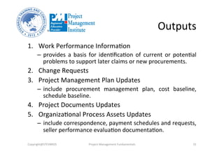 Outputs	
  
1.  Work	
  Performance	
  InformaOon	
  	
  
–  provides	
   a	
   basis	
   for	
   idenOﬁcaOon	
   of	
   current	
   or	
   potenOal	
  
problems	
  to	
  support	
  later	
  claims	
  or	
  new	
  procurements.	
  
2.  Change	
  Requests	
  	
  
3.  Project	
  Management	
  Plan	
  Updates	
  	
  
–  include	
   procurement	
   management	
   plan,	
   cost	
   baseline,	
  
schedule	
  baseline.	
  
4.  Project	
  Documents	
  Updates	
  
5.  OrganizaOonal	
  Process	
  Assets	
  Updates	
  
–  include	
  correspondence,	
  payment	
  schedules	
  and	
  requests,	
  
seller	
  performance	
  evaluaOon	
  documentaOon.	
  
Copyright@STEVBROS	
   Project	
  Management	
  Fundamentals	
   31	
  
 
