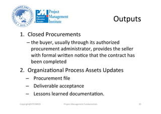 Outputs	
  
1.  Closed	
  Procurements	
  	
  
– the	
  buyer,	
  usually	
  through	
  its	
  authorized	
  
procurement	
  administrator,	
  provides	
  the	
  seller	
  
with	
  formal	
  wriken	
  noOce	
  that	
  the	
  contract	
  has	
  
been	
  completed	
  
2.  OrganizaOonal	
  Process	
  Assets	
  Updates	
  	
  
–  Procurement	
  ﬁle	
  
–  Deliverable	
  acceptance	
  
–  Lessons	
  learned	
  documentaOon.	
  	
  
Copyright@STEVBROS	
   Project	
  Management	
  Fundamentals	
   35	
  
 