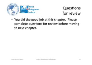 QuesOons	
  
for	
  review	
  
Copyright@STEVBROS	
   Project	
  Management	
  Fundamentals	
   37	
  
•  You	
  did	
  the	
  good	
  job	
  at	
  this	
  chapter.	
  	
  Please	
  
complete	
  quesOons	
  for	
  review	
  before	
  moving	
  
to	
  next	
  chapter.	
  
 