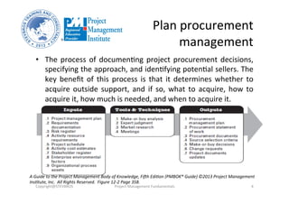 Plan	
  procurement	
  
management	
  
•  The	
  process	
  of	
  documenOng	
  project	
  procurement	
  decisions,	
  
specifying	
  the	
  approach,	
  and	
  idenOfying	
  potenOal	
  sellers.	
  The	
  
key	
  beneﬁt	
  of	
  this	
  process	
  is	
  that	
  it	
  determines	
  whether	
  to	
  
acquire	
  outside	
  support,	
  and	
  if	
  so,	
  what	
  to	
  acquire,	
  how	
  to	
  
acquire	
  it,	
  how	
  much	
  is	
  needed,	
  and	
  when	
  to	
  acquire	
  it.	
  
Copyright@STEVBROS	
   Project	
  Management	
  Fundamentals	
   4	
  
A	
  Guide	
  to	
  the	
  Project	
  Management	
  Body	
  of	
  Knowledge,	
  FiBh	
  Edi9on	
  (PMBOK®	
  Guide)	
  ©2013	
  Project	
  Management	
  
Ins9tute,	
  Inc.	
  	
  All	
  Rights	
  Reserved.	
  	
  Figure	
  12-­‐2	
  Page	
  358.	
  
 