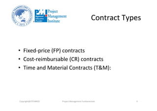 Contract	
  Types	
  
•  Fixed-­‐price	
  (FP)	
  contracts	
  
•  Cost-­‐reimbursable	
  (CR)	
  contracts	
  
•  Time	
  and	
  Material	
  Contracts	
  (T&M):	
  
Copyright@STEVBROS	
   Project	
  Management	
  Fundamentals	
   6	
  
 