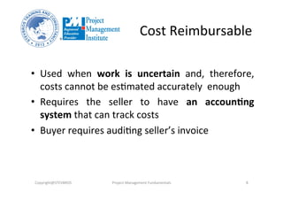 Cost	
  Reimbursable	
  
•  Used	
   when	
   work	
   is	
   uncertain	
   and,	
   therefore,	
  
costs	
  cannot	
  be	
  esOmated	
  accurately	
  	
  enough	
  
•  Requires	
   the	
   seller	
   to	
   have	
   an	
   accoun%ng	
  	
  
system	
  that	
  can	
  track	
  costs	
  	
  
•  Buyer	
  requires	
  audiOng	
  seller’s	
  invoice	
  
Copyright@STEVBROS	
   Project	
  Management	
  Fundamentals	
   8	
  
 