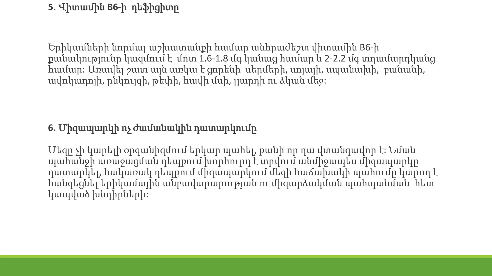 5. Վիտամին B6-ի դեֆիցիտը
Երիկամների նորմալ աշխատանքի համար անհրաժեշտ վիտամին В6-ի
քանակությունը կազմում է մոտ 1.6-1.8 մգ կանաց համար և 2-2.2 մգ տղամարդկանց
համար: Առավել շատ այն առկա է ցորենի սերմերի, սոյայի, սպանախի, բանանի,
ավոկադոյի, ընկույզի, թեփի, հավի մսի, լյարդի ու ձկան մեջ:
6. Միզապարկի ոչ ժամանակին դատարկումը
Մեզը չի կարելի օրգանիզմում երկար պահել, քանի որ դա վտանգավոր է: Նման
պահանջի առաջացման դեպքում խորհուրդ է տրվում անմիջապես միզապարկը
դատարկել, հակառակ դեպքում միզապարկում մեզի հաճախակի պահումը կարող է
հանգեցնել երիկամային անբավարարության ու միզարձակման պահպանման հետ
կապված խնդիրների:
 