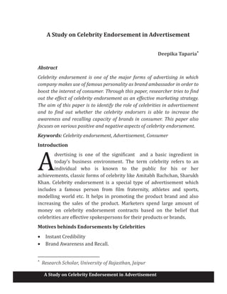 A Study on Celebrity Endorsement in Advertisement
A Study on Celebrity Endorsement in Advertisement
Deepika Taparia*
Abstract
Celebrity endorsement is one of the major forms of advertising in which
company makes use of famous personality as brand ambassador in order to
boost the interest of consumer. Through this paper, researcher tries to find
out the effect of celebrity endorsement as an effective marketing strategy.
The aim of this paper is to identify the role of celebrities in advertisement
and to find out whether the celebrity endorsers is able to increase the
awareness and recalling capacity of brands in consumer. This paper also
focuses on various positive and negative aspects of celebrity endorsement.
Keywords: Celebrity endorsement, Advertisement, Consumer
Introduction
dvertising is one of the significant and a basic ingredient in
today’s business environment. The term celebrity refers to an
individual who is known to the public for his or her
achievements, classic forms of celebrity like Amitabh Bachchan, Sharukh
Khan. Celebrity endorsement is a special type of advertisement which
includes a famous person from film fraternity, athletes and sports,
modelling world etc. It helps in promoting the product brand and also
increasing the sales of the product. Marketers spend large amount of
money on celebrity endorsement contracts based on the belief that
celebrities are effective spokespersons for their products or brands.
Motives behinds Endorsements by Celebrities
· Instant Credibility
· Brand Awareness and Recall.
*
Research Scholar, University of Rajasthan, Jaipur
A
 