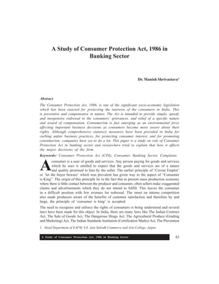 A Study of Consumer Protection Act, 1986 in Banking Sector 82
A Study of Consumer Protection Act, 1986 in
Banking Sector
Dr. Manish Shrivastava1
Abstract
The Consumer Protection Act, 1986, is one of the significant socio-economic legislation
which has been enacted for protecting the interests of the consumers in India. This
is preventive and compensative in nature. The Act is intended to provide simple, speedy
and inexpensive redressal to the consumers’ grievances, and relief of a specific nature
and award of compensation. Consumerism is fast emerging as an environmental force
affecting important business decisions as consumers become more aware about their
rights. Although comprehensive statutory measures have been provided in India for
curbing unfair business practices, for protecting consumer interest, and for promoting
consumerism; companies have yet to do a lot. This paper is a study on role of Consumer
Protection Act in banking sector and researchers tried to explain that how it affects
the major decisions of the firm.
Keywords: Consumer Protection Act (CPA), Consumer, Banking Sector, Complaint.
consumer is a user of goods and services. Any person paying for goods and services
which he uses is entitled to expect that the goods and services are of a nature
and quality promised to him by the seller. The earlier principle of ‘Caveat Emptor’
or ‘let the buyer beware’ which was prevalent has given way to the aspect of “Consumer
is King”. The origin of this principle lie in the fact that in present mass production economy
where there is little contact between the producer and consumer, often sellers make exaggerated
claims and advertisements which they do not intend to fulfill. This leaves the consumer
in a difficult position with few avenues for redressal. The onset on intense competition
also made producers aware of the benefits of customer satisfaction and therefore by and
large, the principle of ‘consumer is king’ is accepted.
The need to recognise and enforce the rights of consumers is being understood and several
laws have been made for this object. In India, there are many laws like The Indian Contract
Act, The Sale of Goods Act, The Dangerous Drugs Act, The Agricultural Produce (Grading
and Marketing) Act, The Indian Standards Institution (Certification Marks) Act, The Prevention
1. Head Department of EAFM, S.S. Jain Subodh Commerce and Arts College, Jaipur.
A
 