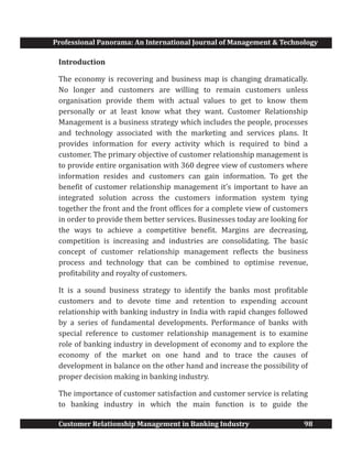 Professional Panorama: An International Journal of Management & Technology
Customer Relationship Management in Banking Industry 98
Introduction
The economy is recovering and business map is changing dramatically.
No longer and customers are willing to remain customers unless
organisation provide them with actual values to get to know them
personally or at least know what they want. Customer Relationship
Management is a business strategy which includes the people, processes
and technology associated with the marketing and services plans. It
provides information for every activity which is required to bind a
customer. The primary objective of customer relationship management is
to provide entire organisation with 360 degree view of customers where
information resides and customers can gain information. To get the
benefit of customer relationship management it’s important to have an
integrated solution across the customers information system tying
together the front and the front offices for a complete view of customers
in order to provide them better services. Businesses today are looking for
the ways to achieve a competitive benefit. Margins are decreasing,
competition is increasing and industries are consolidating. The basic
concept of customer relationship management reflects the business
process and technology that can be combined to optimise revenue,
profitability and royalty of customers.
It is a sound business strategy to identify the banks most profitable
customers and to devote time and retention to expending account
relationship with banking industry in India with rapid changes followed
by a series of fundamental developments. Performance of banks with
special reference to customer relationship management is to examine
role of banking industry in development of economy and to explore the
economy of the market on one hand and to trace the causes of
development in balance on the other hand and increase the possibility of
proper decision making in banking industry.
The importance of customer satisfaction and customer service is relating
to banking industry in which the main function is to guide the
 