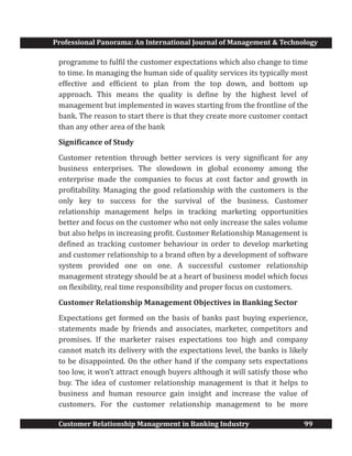 Professional Panorama: An International Journal of Management & Technology
Customer Relationship Management in Banking Industry 99
programme to fulfil the customer expectations which also change to time
to time. In managing the human side of quality services its typically most
effective and efficient to plan from the top down, and bottom up
approach. This means the quality is define by the highest level of
management but implemented in waves starting from the frontline of the
bank. The reason to start there is that they create more customer contact
than any other area of the bank
Significance of Study
Customer retention through better services is very significant for any
business enterprises. The slowdown in global economy among the
enterprise made the companies to focus at cost factor and growth in
profitability. Managing the good relationship with the customers is the
only key to success for the survival of the business. Customer
relationship management helps in tracking marketing opportunities
better and focus on the customer who not only increase the sales volume
but also helps in increasing profit. Customer Relationship Management is
defined as tracking customer behaviour in order to develop marketing
and customer relationship to a brand often by a development of software
system provided one on one. A successful customer relationship
management strategy should be at a heart of business model which focus
on flexibility, real time responsibility and proper focus on customers.
Customer Relationship Management Objectives in Banking Sector
Expectations get formed on the basis of banks past buying experience,
statements made by friends and associates, marketer, competitors and
promises. If the marketer raises expectations too high and company
cannot match its delivery with the expectations level, the banks is likely
to be disappointed. On the other hand if the company sets expectations
too low, it won’t attract enough buyers although it will satisfy those who
buy. The idea of customer relationship management is that it helps to
business and human resource gain insight and increase the value of
customers. For the customer relationship management to be more
 