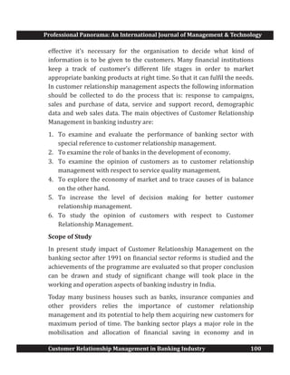 Professional Panorama: An International Journal of Management & Technology
Customer Relationship Management in Banking Industry 100
effective it’s necessary for the organisation to decide what kind of
information is to be given to the customers. Many financial institutions
keep a track of customer’s different life stages in order to market
appropriate banking products at right time. So that it can fulfil the needs.
In customer relationship management aspects the following information
should be collected to do the process that is: response to campaigns,
sales and purchase of data, service and support record, demographic
data and web sales data. The main objectives of Customer Relationship
Management in banking industry are:
1. To examine and evaluate the performance of banking sector with
special reference to customer relationship management.
2. To examine the role of banks in the development of economy.
3. To examine the opinion of customers as to customer relationship
management with respect to service quality management.
4. To explore the economy of market and to trace causes of in balance
on the other hand.
5. To increase the level of decision making for better customer
relationship management.
6. To study the opinion of customers with respect to Customer
Relationship Management.
Scope of Study
In present study impact of Customer Relationship Management on the
banking sector after 1991 on financial sector reforms is studied and the
achievements of the programme are evaluated so that proper conclusion
can be drawn and study of significant change will took place in the
working and operation aspects of banking industry in India.
Today many business houses such as banks, insurance companies and
other providers relies the importance of customer relationship
management and its potential to help them acquiring new customers for
maximum period of time. The banking sector plays a major role in the
mobilisation and allocation of financial saving in economy and in
 