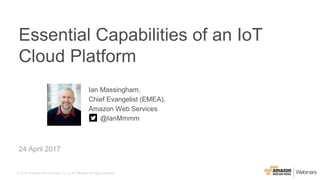 © 2016, Amazon Web Services, Inc. or its Affiliates. All rights reserved.
Ian Massingham,
Chief Evangelist (EMEA),
Amazon Web Services
@IanMmmm
24 April 2017
Essential Capabilities of an IoT
Cloud Platform
 