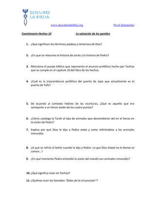 www.descubrelabiblia.org Nivel Intermedio
Cuestionario Hechos 10 La salvación de los gentiles
1. ¿Qué significan los términos piadoso y temeroso de Dios?
2. ¿En qué se relaciona la historia de Jonás y la historia de Pedro?
3. Menciona el pasaje bíblico que representa el anuncio profético hecho por Yeshúa
que se cumple en el capítulo 10 del libro de los hechos.
4. ¿Cuál es la trascendencia profética del puerto de Jope que actualmente es el
puerto de Yafo?
5. De acuerdo al contexto hebreo de las escrituras, ¿Qué es aquello que era
semejante a un lienzo atado de las cuatro puntas?
6. ¿Cómo cataloga la Torah al tipo de animales que descendieron del en el lienzo en
la visión de Pedro?
7. Explica por qué Dios le dijo a Pedro mata y come refiriéndose a los animales
inmundos.
8. ¿A qué se refirió el Señor cuando le dijo a Pedro: Lo que Dios limpió no lo llames tú
común…?
9. ¿En qué momento Pedro entendió la visión del mando con animales inmundos?
10. ¿Qué significa creer en Yeshúa?
11. ¿Quiénes eran los llamados “fieles de la circuncisión”?
 