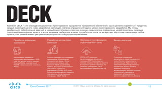 Компания DECK — это команда специалистов в проектировании и разработке программного обеспечения. Мы не делаем «коробочных» продуктов,
каждый проект для нас это новая разработка, состоящая из этапов определения задач и целей, проектирования и разработки. Мы готовы
разобраться с любой сложной задачей, и каждый клиент становится для нас «своим», ведь на этапе определения целей проекта мы проводим
тщательный анализ ваших задач и, в итоге, начинаем разбираться в ваших потребностях почти так же как и вы. Мы готовы помочь вам в любом
проекте, и на данный момент уже реализовали проекты в следующих направлениях:
Cisco Connect 2017 © 2017 Cisco and/or its affiliates. All rights reserved. 13
Наша команда занимается
мобильными приложениями с 2006
года. Мы застали взлет и падение
Windows Mobile, ажиотаж вокруг
WebOS и революционное появление
iPhone.
Разработка мобильных
приложений
Вопросы навигации и отслеживания
перемещения пользователей
становятся все более и более
актуальными с каждым днем.
Компания DECK осуществляла
проекты, в которых использовался
GPS-трекинг, трекинг по
информации о GSM и WI-FI сетях.
Результатом дальнейшего развития
этих проектов стала отдельная
платформа - DECK WAYZ.
Разработка систем indoor
навигации
DECK AUTH реализует
аутентификацию абонентов с
помощью SMS подтверждения
номера сотового телефона, аккаунта
в социальных сетях и ваучера, что
отвечает требованиям 758-го
постановления Правительства РФ.
Система аутентификации в
публичных Wi-Fi сетях
Отдельное направление
деятельности нашей компании это
анализ бизнес процеcсов и их
автоматизация. При этом наши
аналитики глубоко погружаются в
предметную область бизнеса
заказчика и не просто
автоматизируют текущую ситуацию,
а предлагают изменения в
процессах, которые должны
увеличить эффективность бизнеса.
Бизнес-аналитика
 