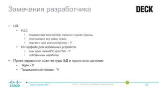 Замечания разработчика
• UX
• PSC
• продвинутый конструктор портала с одной стороны
• программист все равно нужен
• портал с нуля или конструктор – ?!
• Интерфейс для мобильных устройств
• еще один слой APIC для PSC - ?!
• собственные наработки
• Проектирование архитектуры БД и прототипа целиком
• Agile - ?!
• Традиционный подход - ?!
Cisco Connect 2017 © 2017 Cisco and/or its affiliates. All rights reserved. 20
 
