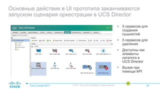 Основные действия в UI прототипа заканчиваются
запуском сценария оркестрации в UCS Director
• 5 сервисов для
создания
сущностей
• 5 сервисов для
удаления
• Доступны как
элементы
каталога в
UCS Director
• Вызов при
помощи API
Cisco Connect 2017 © 2017 Cisco and/or its affiliates. All rights reserved. 25
 