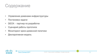 Содержание
• Управление доменами инфраструктуры
• Постановка задачи
• DECK - партнер по разработке
• Сценарий работы прототипа
• Мониторинг кросс-доменной политики
• Декларативная модель
Cisco Connect 2017 © 2017 Cisco and/or its affiliates. All rights reserved. 3
 