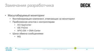 Замечания разработчика
• Масштабируемый мониторинг
• Контейнеризация компонент, отвечающих за мониторинг
• Приближение агентов к контроллерам
• ACI AppCenter
• ISE PxGrid
• APIC-EM -> DNA-Center
• Шина обмена сообщениями
• MQ
Cisco Connect 2017 © 2017 Cisco and/or its affiliates. All rights reserved. 44
 
