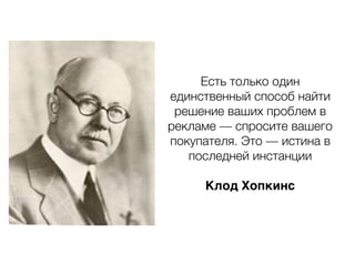 Есть только один
единственный способ найти
решение ваших проблем в
рекламе — спросите вашего
покупателя. Это — истина в
последней инстанции
Клод Хопкинс
 