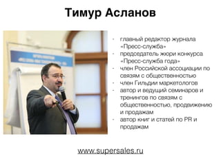Тимур Асланов
- главный редактор журнала
«Пресс-служба»
- председатель жюри конкурса
«Пресс-служба года»
- член Российской ассоциации по
связям с общественностью
- член Гильдии маркетологов
- автор и ведущий семинаров и
тренингов по связям с
общественностью, продвижению
и продажам
- автор книг и статей по PR и
продажам
www.supersales.ru
 