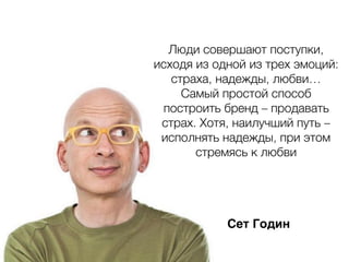 Сет Годин
Люди совершают поступки,
исходя из одной из трех эмоций:
страха, надежды, любви…
Самый простой способ
построить бренд – продавать
страх. Хотя, наилучший путь –
исполнять надежды, при этом
стремясь к любви
 