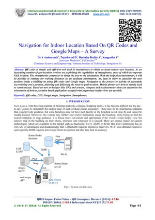 International Journal of Innovative Research in Information Security (IJIRIS) ISSN: 2349-7009(P)
Issue 05, Volume 04 (March 2017) SPECIAL ISSUE www.ijiris.com ISSN: 2349-7017(O)
__________________________________________________________________________________________________
IJIRIS: Impact Factor Value – SJIF: Innospace, Morocco (2016): 4.346
ISRAJIF (2016): 3.318 & Indexcopernicus ICV (2015):73.48
© 2014- 17, IJIRAE- All Rights Reserved Page -43
Navigation for Indoor Location Based On QR Codes and
Google Maps – A Survey
Dr S Ambareesh1
, Tejashwini D2
, Deeksha Reddy S3
, Sangeetha S4
Associate Professor1
, UG Student234
Computer Science and Engineering, Vemana Institute of Technology, Bengaluru-34.
Abstract- QR codes is simple and efficient tool used in smartphones to obtain accurate indoor user location. As an
increasing number of geo-location services are exploiting the capabilities of smartphones, most of which incorporate
GPS location. The smartphones compasses to direct the user to the destination. With the help of accelerometers, it will
be possible to estimate the walking distances as an auxiliary information. An, idea in order to calculate the user
position inside a building by using QR codes and Google maps. Navigation is the process or activity of accurately
ascertaining one’s position, planning and following the route to goal location. Mobile phones are devices merely used
to communicate. Based on new techniques like GPS and sensors, compass and accelerometers that can determine the
orientation of devices, location based applications coupled with augmented reality views are possible.
Keywords: QR codes, GPS, Google maps, Navigation, Smartphones.
I. INTRODUCTION
Now-a-days, with the rising number of buildings (schools, colleges, shopping malls), it has become difficult for the day–
to-day visitors to remember the interior map of each of these places accurately. There may be an information helpdesk
that could provide guidance, but some buildings may not have such facility or the helpdesk is not close-by and cannot be
readily located. Moreover, the visitors may further lose his/her destination inside the building, while trying to find the
nearest helpdesk or map guidance. It is hence more convenient and appropriate if the visitors could simply view the
interior map of the building on their phone, wherever and whenever it is needed. There are several indoor navigation
technologies which are available in the market such as Bluetooth, Wi-Fi, AGPS or RFID. But every technology has its
own sets of advantages and disadvantages that is Bluetooth requires expensive receivers, Wi-Fi also demand expensive
access points, RFID requires active tags which are costlier and also they lack in accuracy.
Fig 1: System Architecture
ANDROID
CLIENT
Arcgis
server
Soap Room finder
server
JDBC
JNDI
Room finder
database
UofC
LDAP
rest/arcgis
API
Wi-Fi
data
Java
program
rest
 