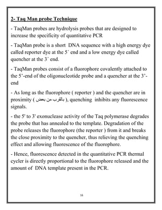 16
2- Taq Man probe Technique
- TaqMan probes are hydrolysis probes that are designed to
increase the specificity of quantitative PCR
- TaqMan probe is a short DNA sequence with a high energy dye
called reporter dye at the 5´ end and a low energy dye called
quencher at the 3´ end.
- TaqMan probes consist of a fluorophore covalently attached to
the 5’-end of the oligonucleotide probe and a quencher at the 3’-
end
- As long as the fluorophore ( reporter ) and the quencher are in
proximity ) ‫بعض‬ ‫من‬ ‫بالقرب‬ (, quenching inhibits any fluorescence
signals.
- the 5' to 3' exonuclease activity of the Taq polymerase degrades
the probe that has annealed to the template. Degradation of the
probe releases the fluorophore (the reporter ) from it and breaks
the close proximity to the quencher, thus relieving the quenching
effect and allowing fluorescence of the fluorophore.
- Hence, fluorescence detected in the quantitative PCR thermal
cycler is directly proportional to the fluorophore released and the
amount of DNA template present in the PCR.
 