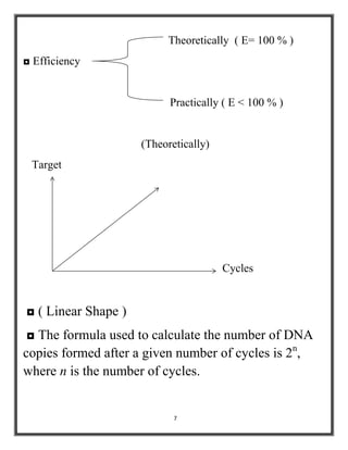 7
Theoretically ( E= 100 % )
◘ Efficiency
Practically ( E < 100 % )
(Theoretically)
Target
Cycles
◘ ( Linear Shape )
◘ The formula used to calculate the number of DNA
copies formed after a given number of cycles is 2n
,
where n is the number of cycles.
 