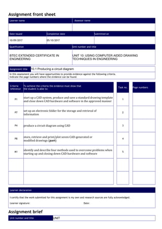 Assignment front sheet
Learner name Assessor name
Date issued Completion date Submitted on
10/09/2017 05/10/2017
Qualification Unit number and title
BTEC EXTENDED CERTIFICATE IN
ENGINEERING
UNIT 10: USING COMPUTER AIDED DRAWING
TECHNIQUES IN ENGINEERING
Assignment title 10.1 Producing a circuit diagram
In this assessment you will have opportunities to provide evidence against the following criteria.
Indicate the page numbers where the evidence can be found.
Criteria
reference
To achieve the criteria the evidence must show that
the student is able to:
Task no. Page numbers
P1
start up a CAD system, produce and save a standard drawing template
and close down CAD hardware and software in the approved manner
1
P7
set up an electronic folder for the storage and retrieval of
information
2
P4 produce a circuit diagram using CAD 3
P8
store, retrieve and print/plot seven CAD-generated or
modified drawings (part)
4
M1
identify and describe four methods used to overcome problems when
starting up and closing down CAD hardware and software
5
Learner declaration
I certify that the work submitted for this assignment is my own and research sources are fully acknowledged.
Learner signature: Date:
Assignment brief
Unit number and title UNIT
 