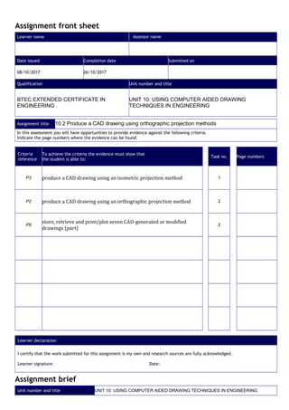Assignment front sheet
Learner name Assessor name
Date issued Completion date Submitted on
08/10/2017 26/10/2017
Qualification Unit number and title
BTEC EXTENDED CERTIFICATE IN
ENGINEERING
UNIT 10: USING COMPUTER AIDED DRAWING
TECHNIQUES IN ENGINEERING
Assignment title 10.2 Produce a CAD drawing using orthographic projection methods
In this assessment you will have opportunities to provide evidence against the following criteria.
Indicate the page numbers where the evidence can be found.
Criteria
reference
To achieve the criteria the evidence must show that
the student is able to:
Task no. Page numbers
P3 produce a CAD drawing using an isometric projection method 1
P2 produce a CAD drawing using an orthographic projection method 2
P8
store, retrieve and print/plot seven CAD-generated or modified
drawings (part)
2
Learner declaration
I certify that the work submitted for this assignment is my own and research sources are fully acknowledged.
Learner signature: Date:
Assignment brief
Unit number and title UNIT 10: USING COMPUTER AIDED DRAWING TECHNIQUES IN ENGINEERING
 